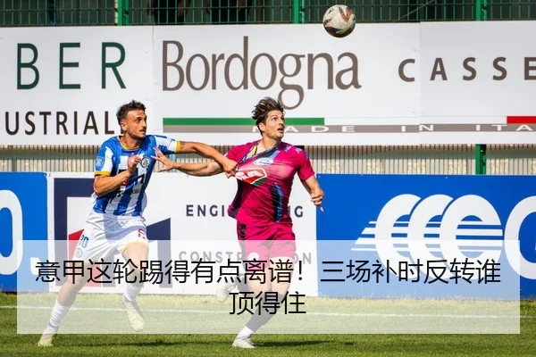 意甲这轮踢得有点离谱！三场补时反转谁顶得住