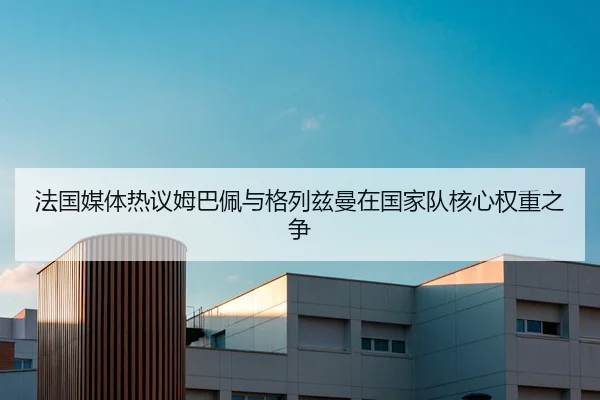 法国媒体热议姆巴佩与格列兹曼在国家队核心权重之争