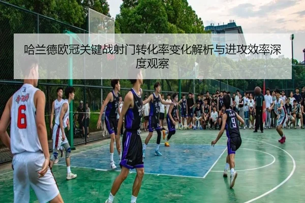 哈兰德欧冠关键战射门转化率变化解析与进攻效率深度观察