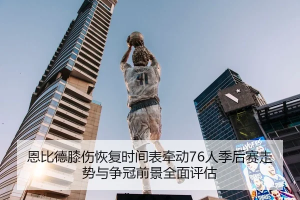 恩比德膝伤恢复时间表牵动76人季后赛走势与争冠前景全面评估