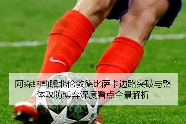 阿森纳前瞻北伦敦德比萨卡边路突破与整体攻防博弈深度看点全景解析