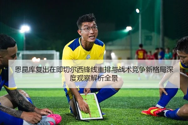 恩昆库复出在即切尔西锋线重排与战术竞争新格局深度观察解析全景